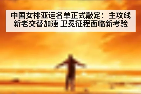中国女排亚运名单正式敲定：主攻线新老交替加速 卫冕征程面临新考验
